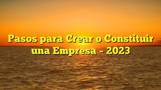 Pasos para Crear o Constituir una Empresa – 2023