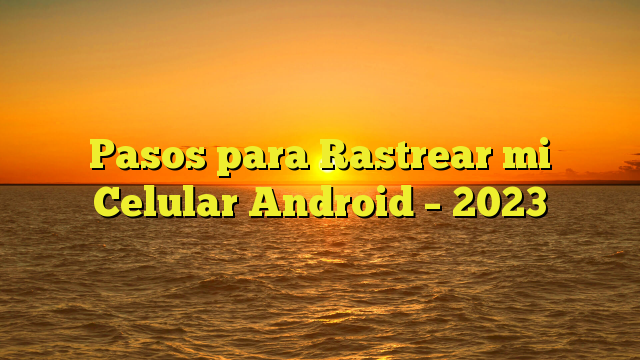 Pasos para Rastrear mi Celular Android – 2023