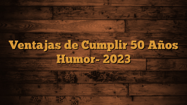 Ventajas de Cumplir 50 Años Humor- 2023