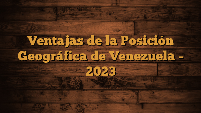 Ventajas de la Posición Geográfica de Venezuela – 2023