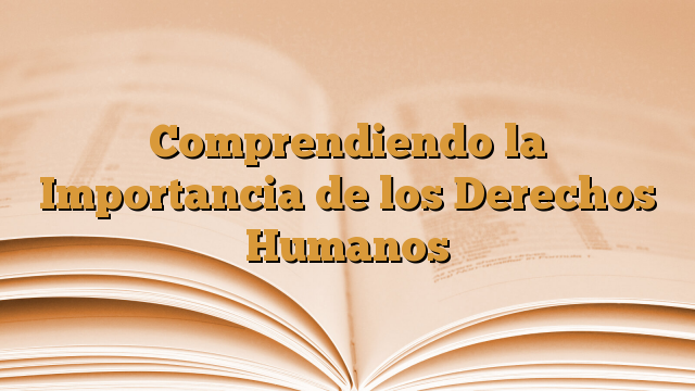 Comprendiendo la Importancia de los Derechos Humanos