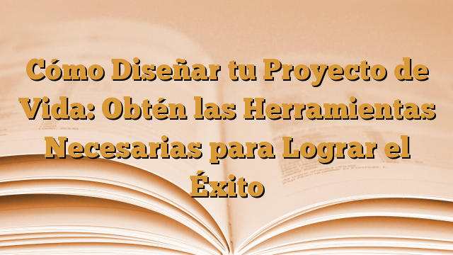 Cómo Diseñar tu Proyecto de Vida: Obtén las Herramientas Necesarias para Lograr el Éxito
