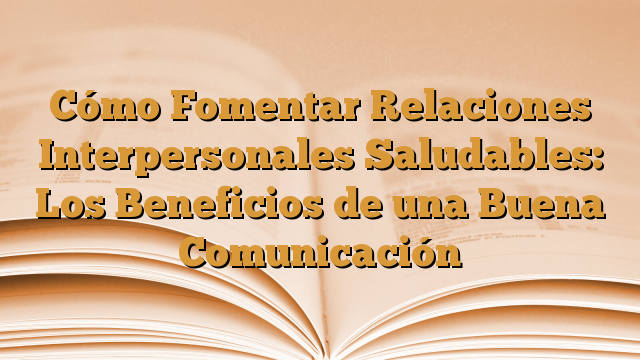 Cómo Fomentar Relaciones Interpersonales Saludables: Los Beneficios de una Buena Comunicación